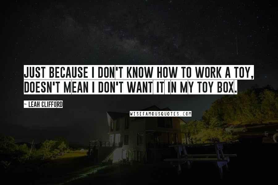 Leah Clifford quotes: Just because I don't know how to work a toy, doesn't mean I don't want it in my toy box.