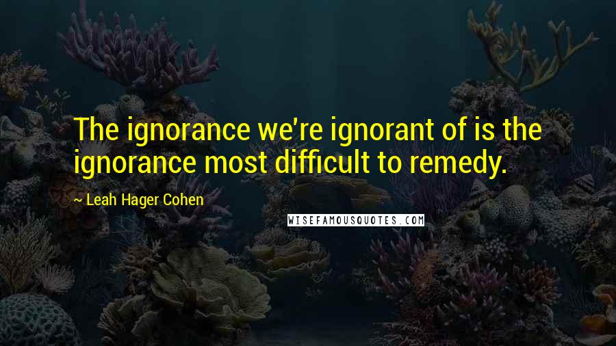 Leah Hager Cohen quotes: The ignorance we're ignorant of is the ignorance most difficult to remedy.