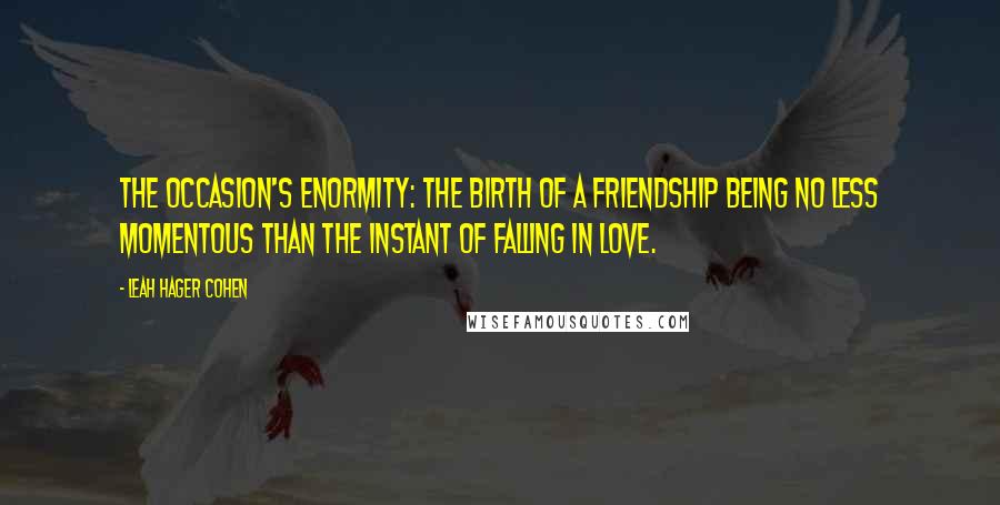 Leah Hager Cohen quotes: The occasion's enormity: The birth of a friendship being no less momentous than the instant of falling in love.