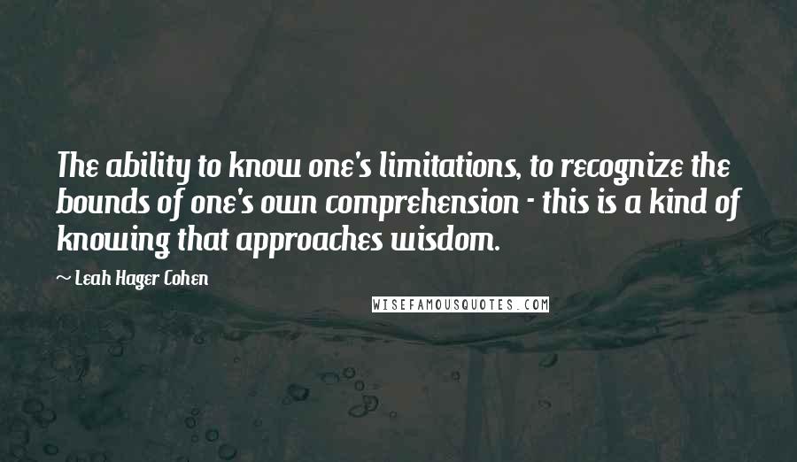 Leah Hager Cohen quotes: The ability to know one's limitations, to recognize the bounds of one's own comprehension - this is a kind of knowing that approaches wisdom.