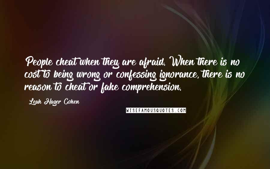 Leah Hager Cohen quotes: People cheat when they are afraid. When there is no cost to being wrong or confessing ignorance, there is no reason to cheat or fake comprehension.