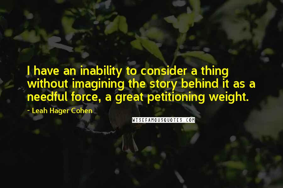 Leah Hager Cohen quotes: I have an inability to consider a thing without imagining the story behind it as a needful force, a great petitioning weight.