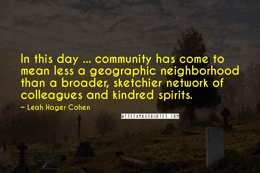 Leah Hager Cohen quotes: In this day ... community has come to mean less a geographic neighborhood than a broader, sketchier network of colleagues and kindred spirits.