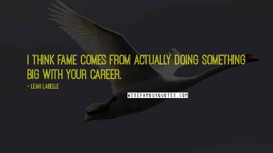 Leah LaBelle quotes: I think fame comes from actually doing something big with your career.