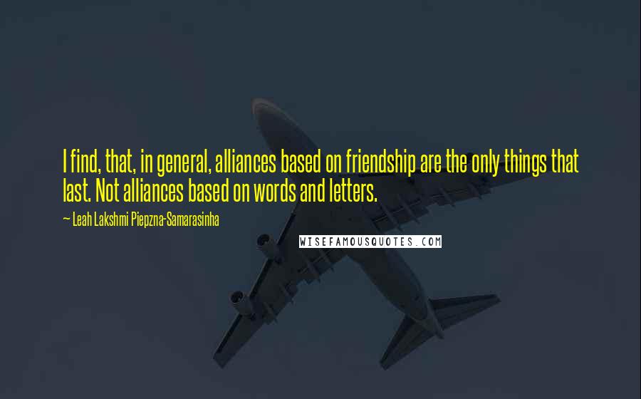 Leah Lakshmi Piepzna-Samarasinha quotes: I find, that, in general, alliances based on friendship are the only things that last. Not alliances based on words and letters. Leah Lakshmi Piepzna-Samarasinha quotes: I find, that, in general, alliances based on friendship are the only things that last. Not alliances based on words and letters.