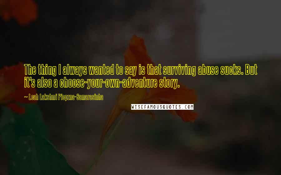 Leah Lakshmi Piepzna-Samarasinha quotes: The thing I always wanted to say is that surviving abuse sucks. But it's also a choose-your-own-adventure story. Leah Lakshmi Piepzna-Samarasinha quotes: The thing I always wanted to say is that surviving abuse sucks. But it's also a choose-your-own-adventure story.