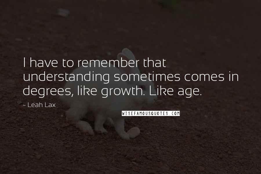 Leah Lax quotes: I have to remember that understanding sometimes comes in degrees, like growth. Like age.