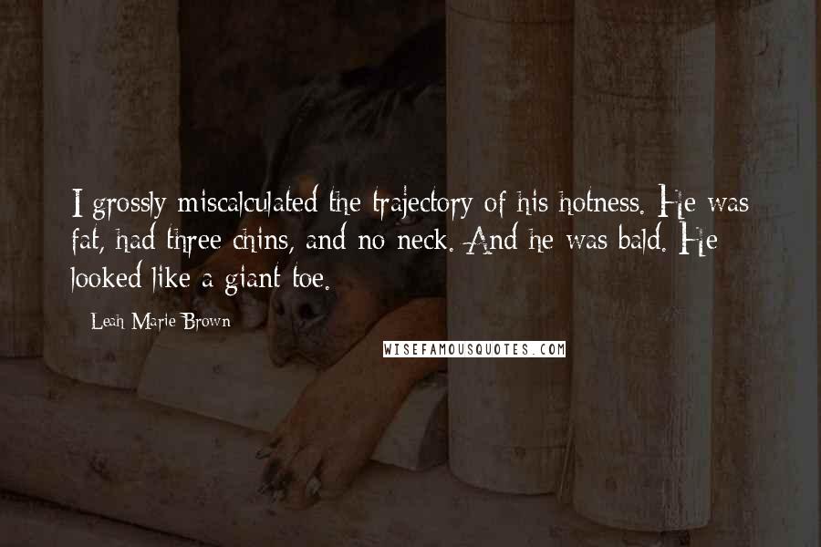 Leah Marie Brown quotes: I grossly miscalculated the trajectory of his hotness. He was fat, had three chins, and no neck. And he was bald. He looked like a giant toe.