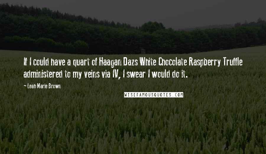 Leah Marie Brown quotes: If I could have a quart of Haagan Dazs White Chocolate Raspberry Truffle administered to my veins via IV, I swear I would do it. Leah Marie Brown quotes: If I could have a quart of Haagan Dazs White Chocolate Raspberry Truffle administered to my veins via IV, I swear I would do it.