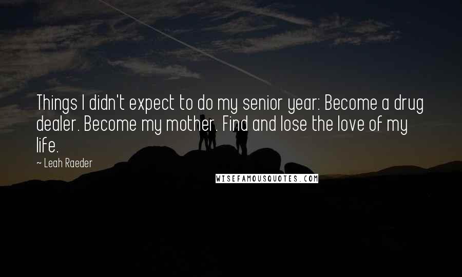 Leah Raeder quotes: Things I didn't expect to do my senior year: Become a drug dealer. Become my mother. Find and lose the love of my life. Leah Raeder quotes: Things I didn't expect to do my senior year: Become a drug dealer. Become my mother. Find and lose the love of my life.