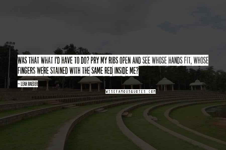 Leah Raeder quotes: Was that what I'd have to do? Pry my ribs open and see whose hands fit, whose fingers were stained with the same red inside me? Leah Raeder quotes: Was that what I'd have to do? Pry my ribs open and see whose hands fit, whose fingers were stained with the same red inside me?
