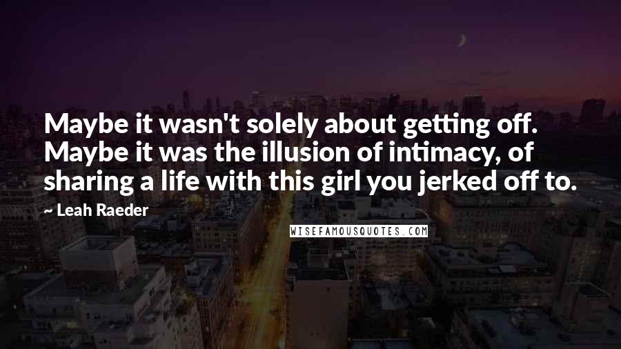 Leah Raeder quotes: Maybe it wasn't solely about getting off. Maybe it was the illusion of intimacy, of sharing a life with this girl you jerked off to.