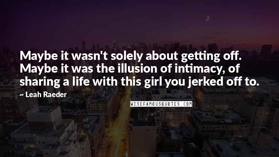 Leah Raeder quotes: Maybe it wasn't solely about getting off. Maybe it was the illusion of intimacy, of sharing a life with this girl you jerked off to. Leah Raeder quotes: Maybe it wasn't solely about getting off. Maybe it was the illusion of intimacy, of sharing a life with this girl you jerked off to.