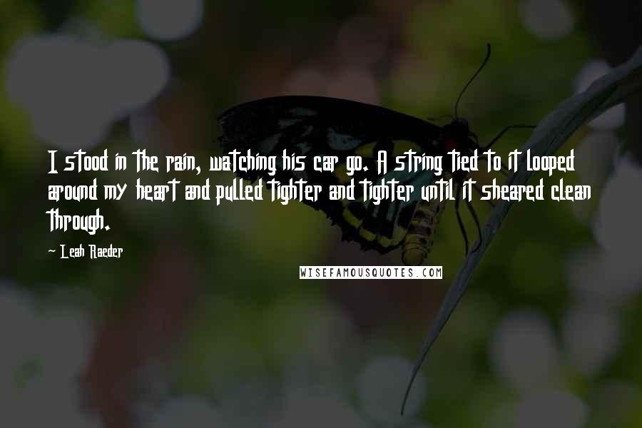Leah Raeder quotes: I stood in the rain, watching his car go. A string tied to it looped around my heart and pulled tighter and tighter until it sheared clean through. Leah Raeder quotes: I stood in the rain, watching his car go. A string tied to it looped around my heart and pulled tighter and tighter until it sheared clean through.