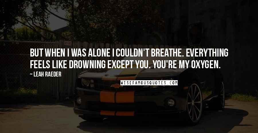 Leah Raeder quotes: But when I was alone I couldn't breathe. Everything feels like drowning except you. You're my oxygen. Leah Raeder quotes: But when I was alone I couldn't breathe. Everything feels like drowning except you. You're my oxygen.