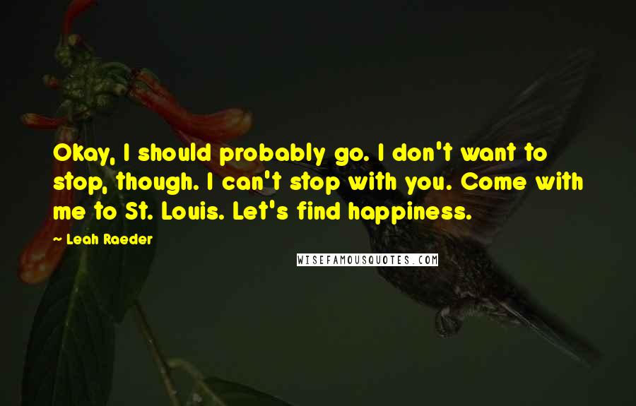 Leah Raeder quotes: Okay, I should probably go. I don't want to stop, though. I can't stop with you. Come with me to St. Louis. Let's find happiness. Leah Raeder quotes: Okay, I should probably go. I don't want to stop, though. I can't stop with you. Come with me to St. Louis. Let's find happiness.