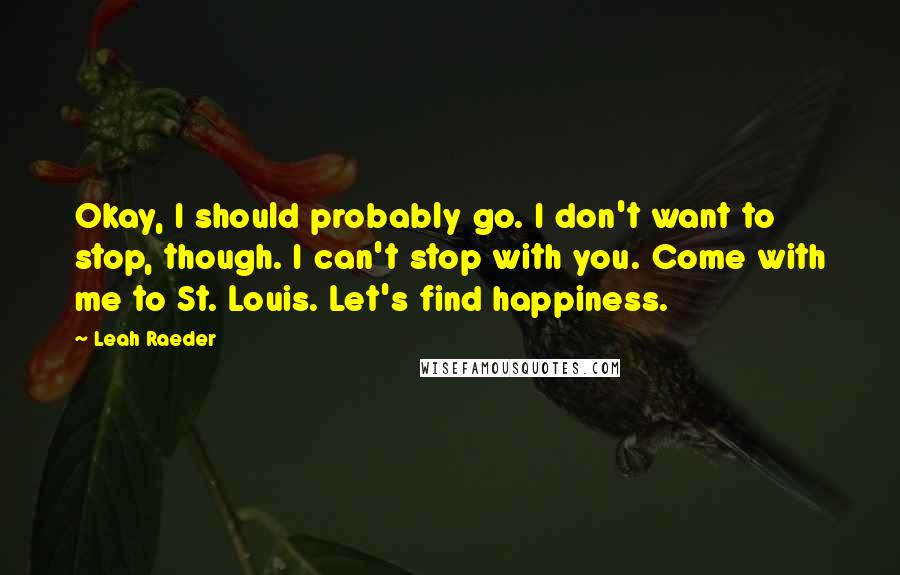 Leah Raeder quotes: Okay, I should probably go. I don't want to stop, though. I can't stop with you. Come with me to St. Louis. Let's find happiness.