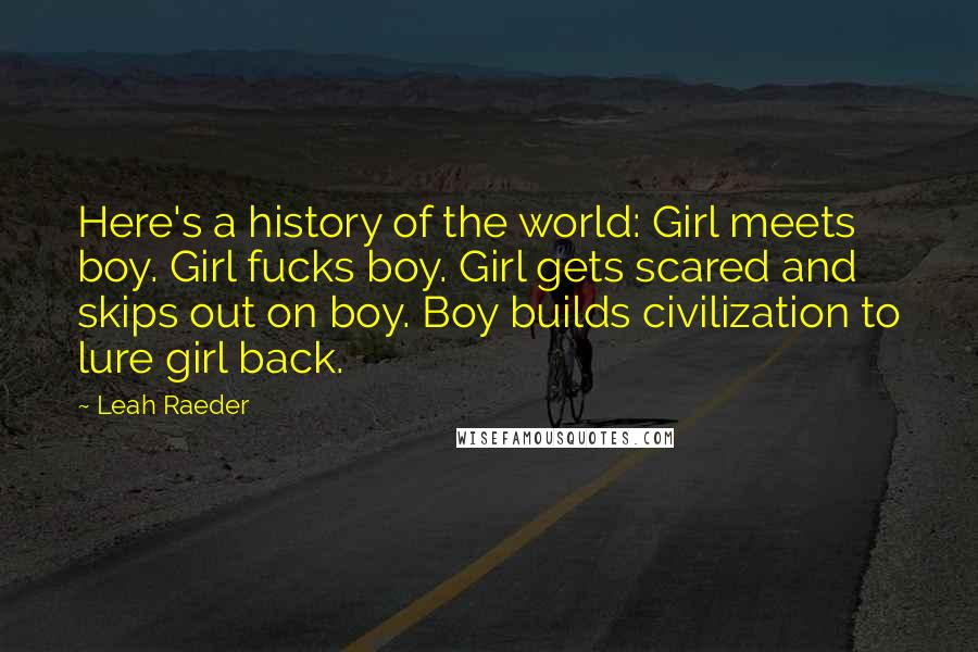 Leah Raeder quotes: Here's a history of the world: Girl meets boy. Girl fucks boy. Girl gets scared and skips out on boy. Boy builds civilization to lure girl back. Leah Raeder quotes: Here's a history of the world: Girl meets boy. Girl fucks boy. Girl gets scared and skips out on boy. Boy builds civilization to lure girl back.