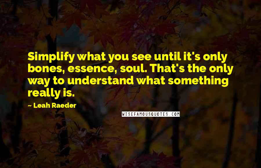 Leah Raeder quotes: Simplify what you see until it's only bones, essence, soul. That's the only way to understand what something really is. Leah Raeder quotes: Simplify what you see until it's only bones, essence, soul. That's the only way to understand what something really is.