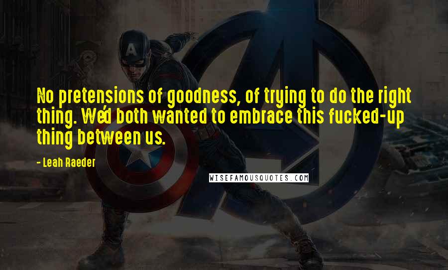 Leah Raeder quotes: No pretensions of goodness, of trying to do the right thing. We'd both wanted to embrace this fucked-up thing between us. Leah Raeder quotes: No pretensions of goodness, of trying to do the right thing. We'd both wanted to embrace this fucked-up thing between us.