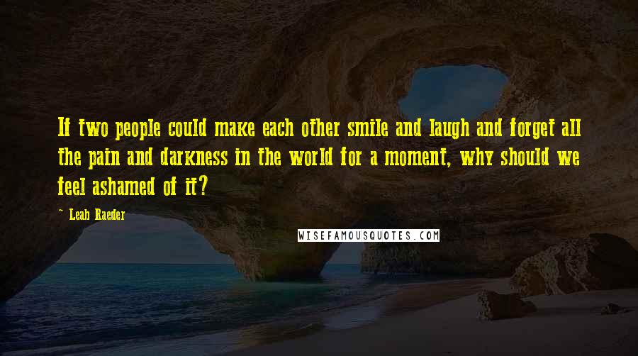Leah Raeder quotes: If two people could make each other smile and laugh and forget all the pain and darkness in the world for a moment, why should we feel ashamed of it? Leah Raeder quotes: If two people could make each other smile and laugh and forget all the pain and darkness in the world for a moment, why should we feel ashamed of it?
