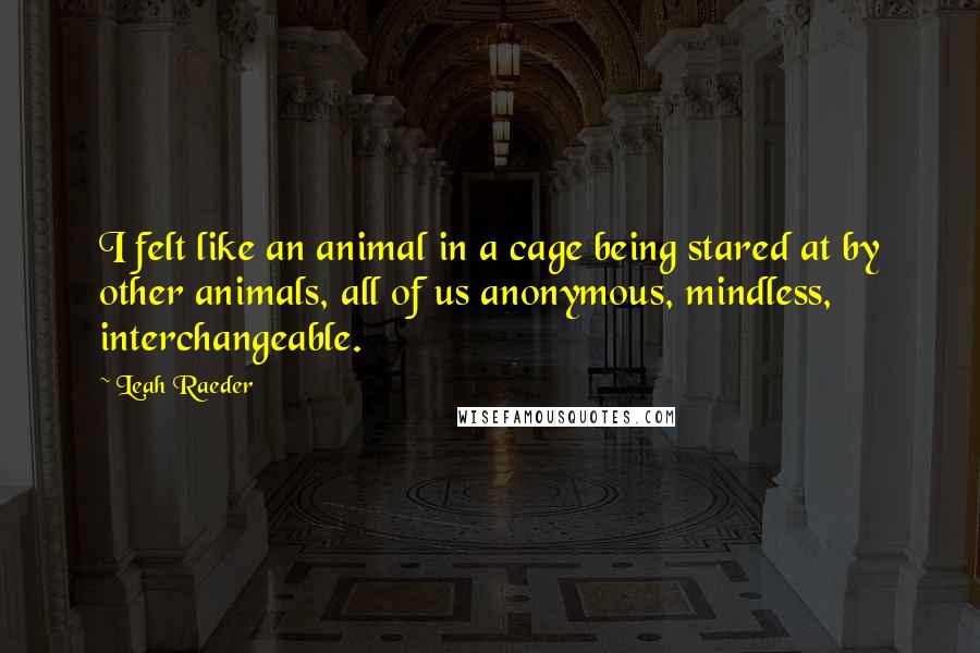 Leah Raeder quotes: I felt like an animal in a cage being stared at by other animals, all of us anonymous, mindless, interchangeable. Leah Raeder quotes: I felt like an animal in a cage being stared at by other animals, all of us anonymous, mindless, interchangeable.
