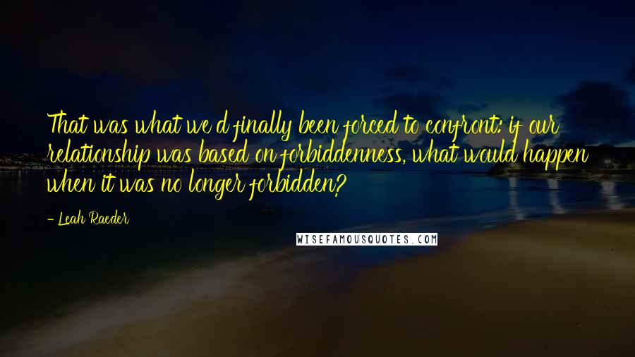 Leah Raeder quotes: That was what we'd finally been forced to confront: if our relationship was based on forbiddenness, what would happen when it was no longer forbidden? Leah Raeder quotes: That was what we'd finally been forced to confront: if our relationship was based on forbiddenness, what would happen when it was no longer forbidden?