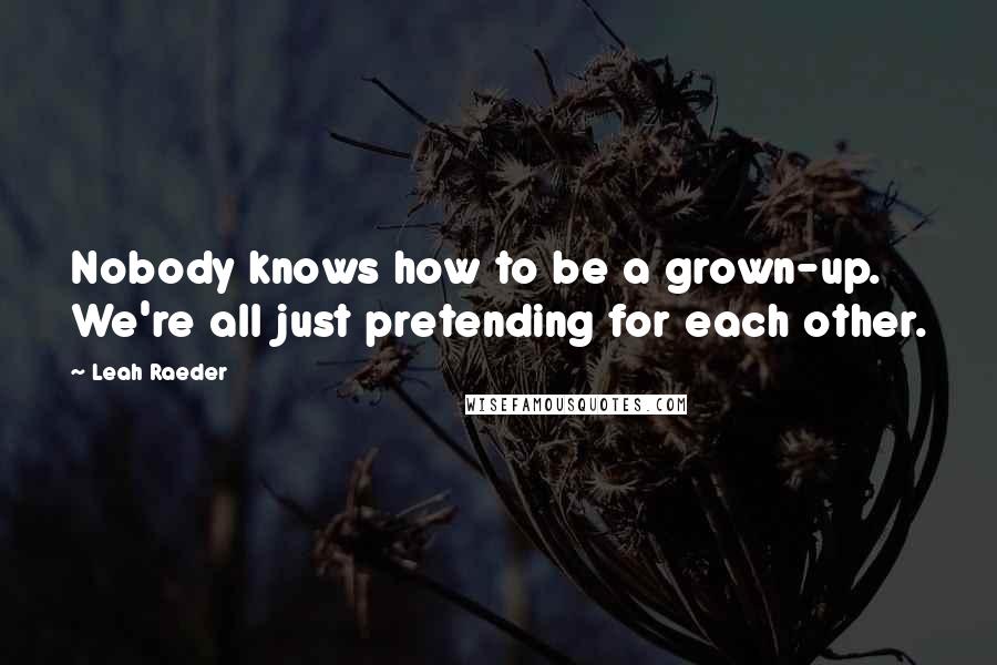 Leah Raeder quotes: Nobody knows how to be a grown-up. We're all just pretending for each other.
