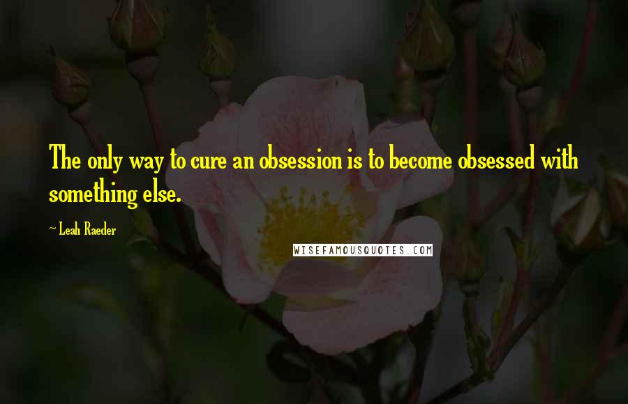 Leah Raeder quotes: The only way to cure an obsession is to become obsessed with something else.
