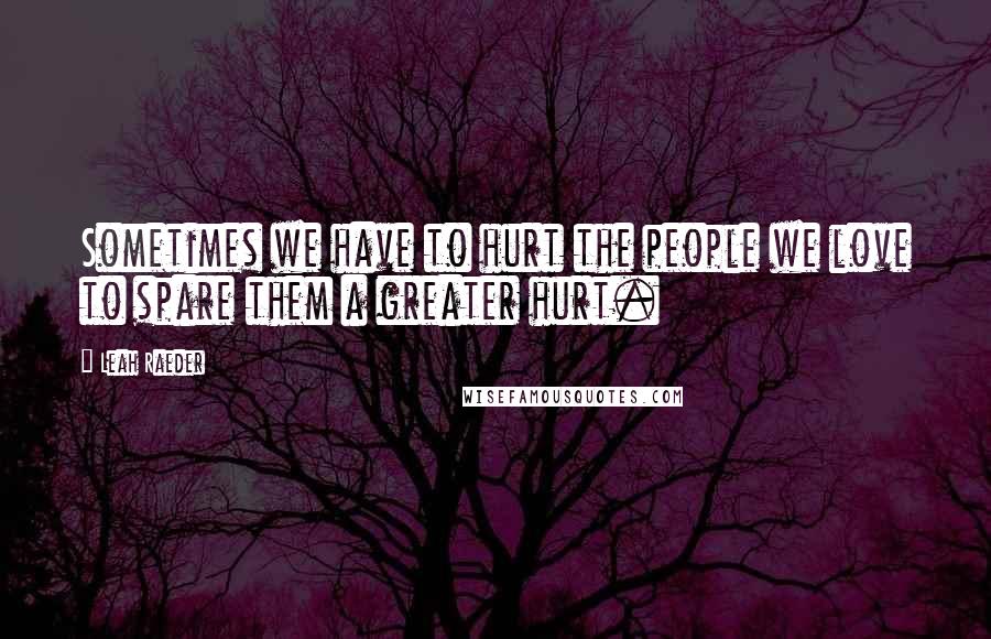 Leah Raeder quotes: Sometimes we have to hurt the people we love to spare them a greater hurt.