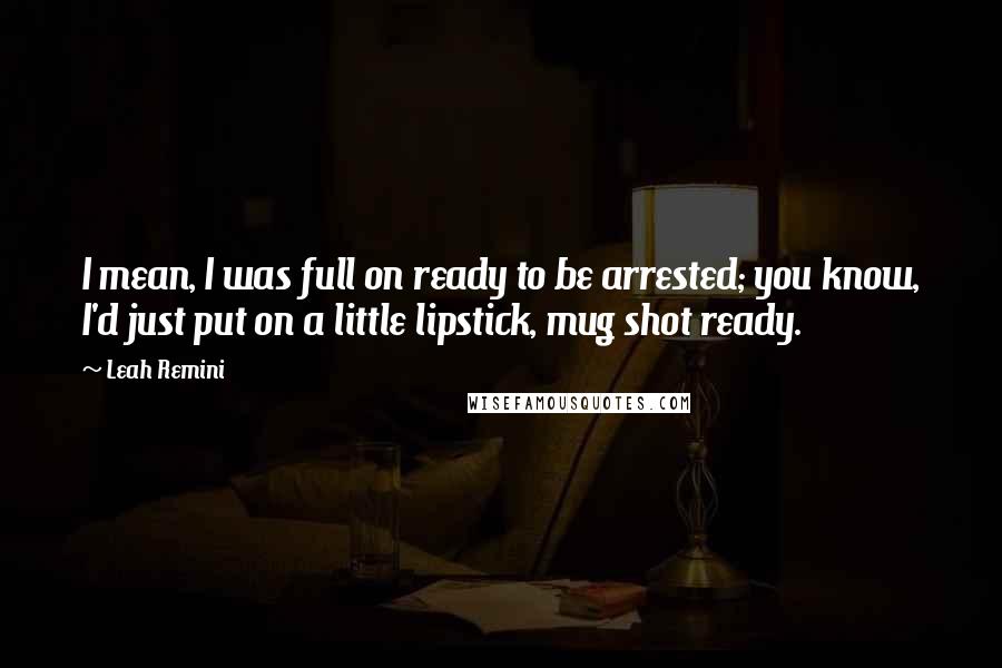 Leah Remini quotes: I mean, I was full on ready to be arrested; you know, I'd just put on a little lipstick, mug shot ready.