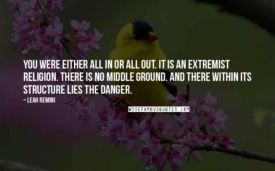 Leah Remini quotes: You were either all in or all out. It is an extremist religion. There is no middle ground. And there within its structure lies the danger.