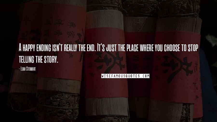 Leah Stewart quotes: A happy ending isn't really the end. It's just the place where you choose to stop telling the story. Leah Stewart quotes: A happy ending isn't really the end. It's just the place where you choose to stop telling the story.