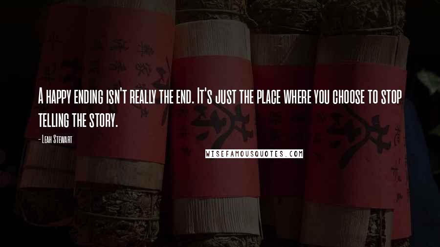 Leah Stewart quotes: A happy ending isn't really the end. It's just the place where you choose to stop telling the story.