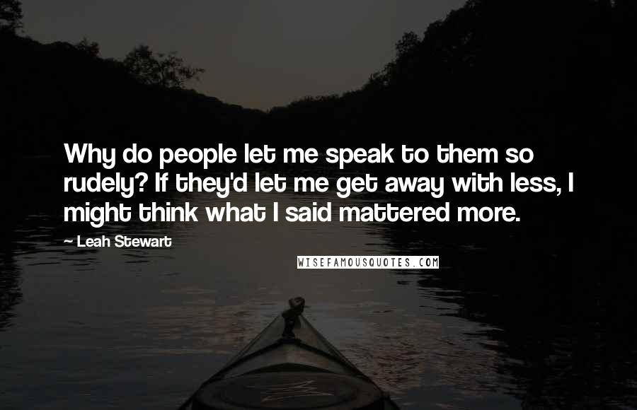 Leah Stewart quotes: Why do people let me speak to them so rudely? If they'd let me get away with less, I might think what I said mattered more. Leah Stewart quotes: Why do people let me speak to them so rudely? If they'd let me get away with less, I might think what I said mattered more.