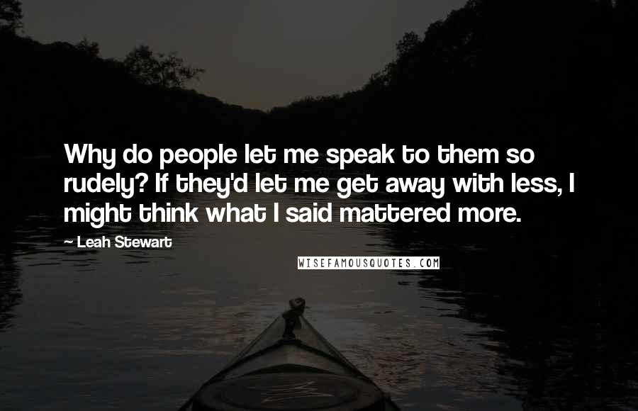 Leah Stewart quotes: Why do people let me speak to them so rudely? If they'd let me get away with less, I might think what I said mattered more.