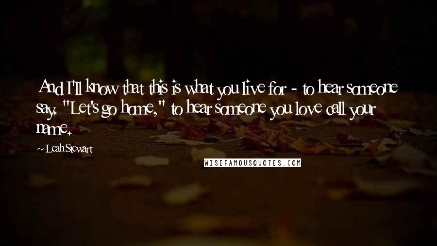 Leah Stewart quotes: And I'll know that this is what you live for - to hear someone say. "Let's go home," to hear someone you love call your name.