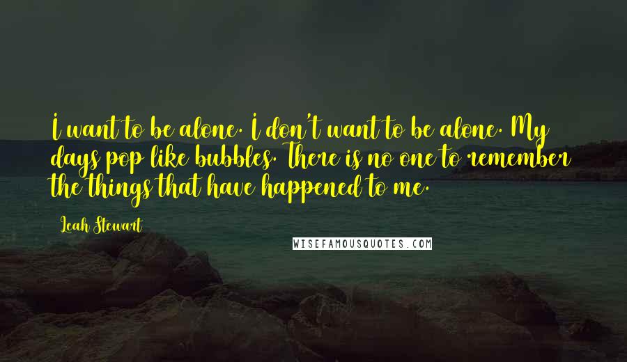 Leah Stewart quotes: I want to be alone. I don't want to be alone. My days pop like bubbles. There is no one to remember the things that have happened to me. Leah Stewart quotes: I want to be alone. I don't want to be alone. My days pop like bubbles. There is no one to remember the things that have happened to me.