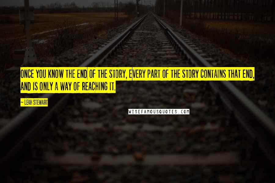 Leah Stewart quotes: Once you know the end of the story, every part of the story contains that end, and is only a way of reaching it. Leah Stewart quotes: Once you know the end of the story, every part of the story contains that end, and is only a way of reaching it.