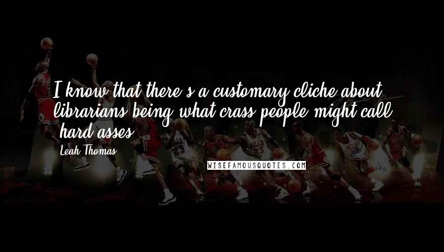 Leah Thomas quotes: I know that there's a customary cliche about librarians being what crass people might call "hard-asses".