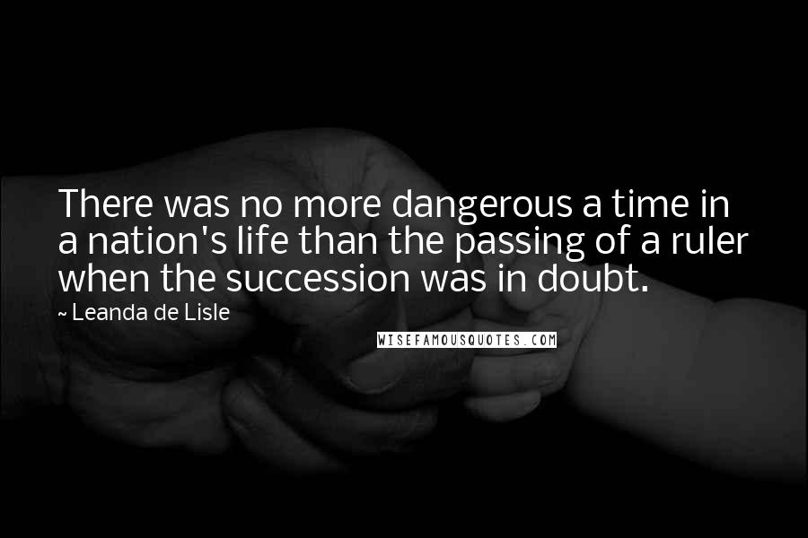 Leanda De Lisle quotes: There was no more dangerous a time in a nation's life than the passing of a ruler when the succession was in doubt. Leanda De Lisle quotes: There was no more dangerous a time in a nation's life than the passing of a ruler when the succession was in doubt.