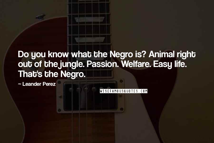 Leander Perez quotes: Do you know what the Negro is? Animal right out of the jungle. Passion. Welfare. Easy life. That's the Negro. Leander Perez quotes: Do you know what the Negro is? Animal right out of the jungle. Passion. Welfare. Easy life. That's the Negro.