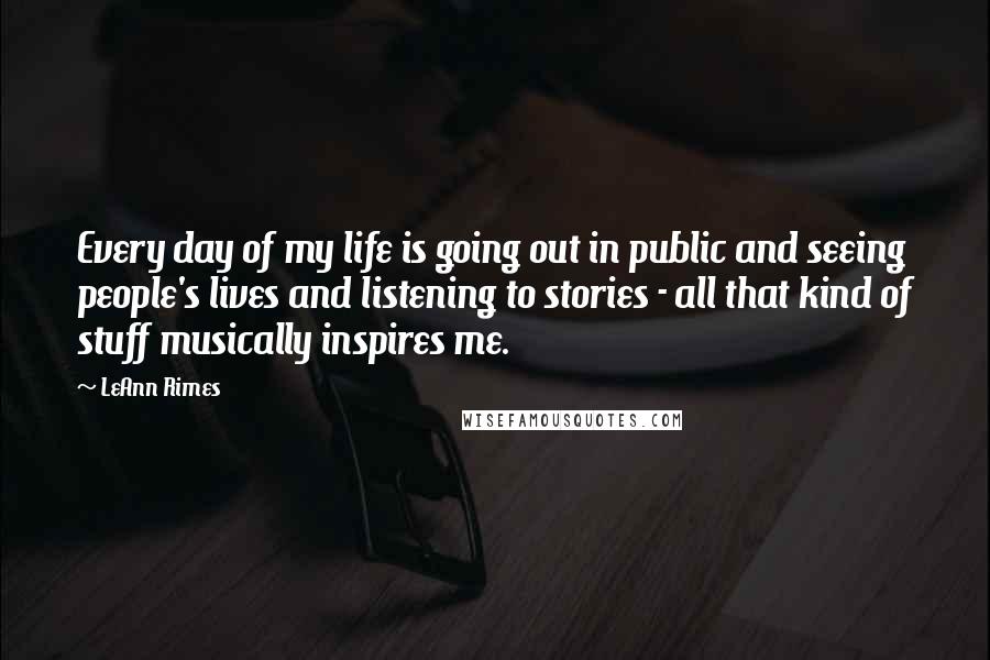 LeAnn Rimes quotes: Every day of my life is going out in public and seeing people's lives and listening to stories - all that kind of stuff musically inspires me.