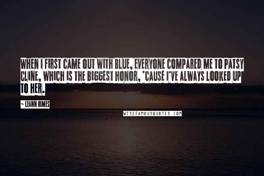 LeAnn Rimes quotes: When I first came out with Blue, everyone compared me to Patsy Cline, which is the biggest honor, 'cause I've always looked up to her.