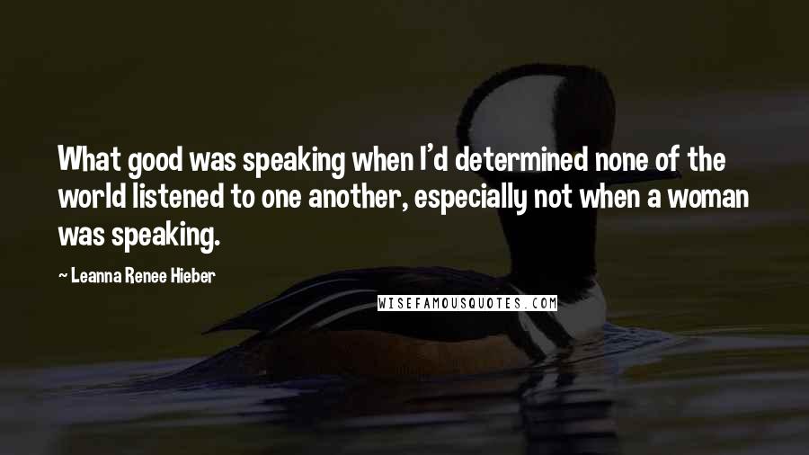 Leanna Renee Hieber quotes: What good was speaking when I'd determined none of the world listened to one another, especially not when a woman was speaking. Leanna Renee Hieber quotes: What good was speaking when I'd determined none of the world listened to one another, especially not when a woman was speaking.