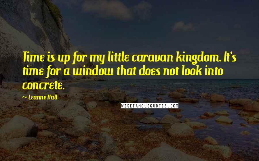 Leanne Hall quotes: Time is up for my little caravan kingdom. It's time for a window that does not look into concrete.