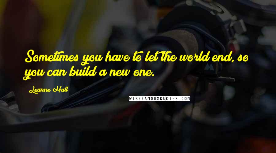 Leanne Hall quotes: Sometimes you have to let the world end, so you can build a new one.