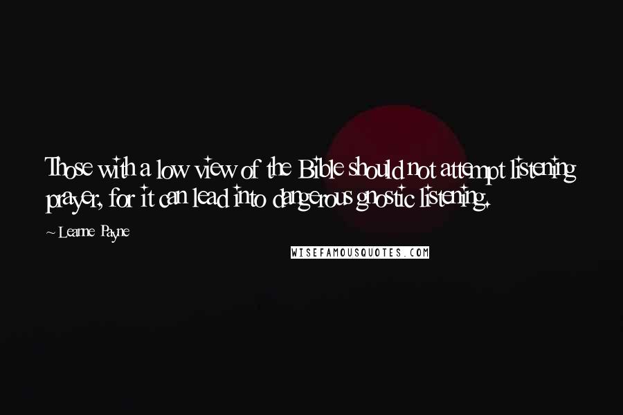 Leanne Payne quotes: Those with a low view of the Bible should not attempt listening prayer, for it can lead into dangerous gnostic listening. Leanne Payne quotes: Those with a low view of the Bible should not attempt listening prayer, for it can lead into dangerous gnostic listening.