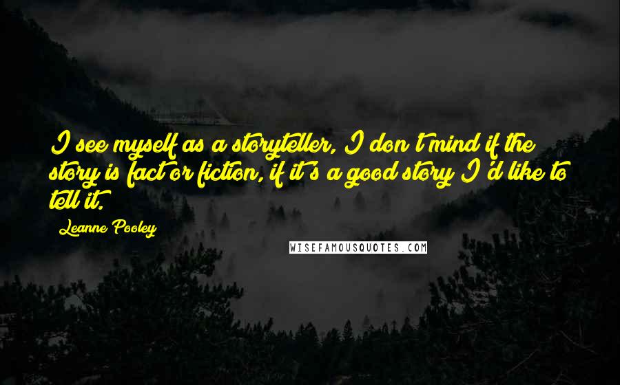 Leanne Pooley quotes: I see myself as a storyteller, I don't mind if the story is fact or fiction, if it's a good story I'd like to tell it.