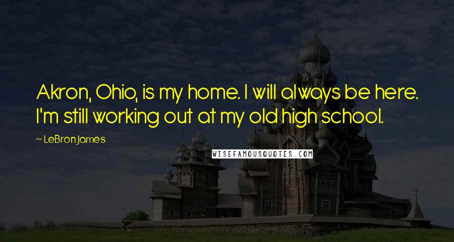 LeBron James quotes: Akron, Ohio, is my home. I will always be here. I'm still working out at my old high school.